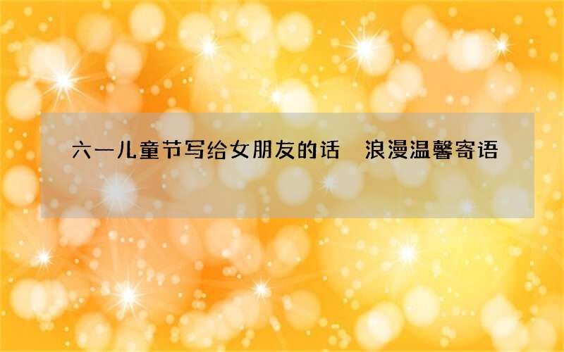 六一儿童节写给女朋友的话 浪漫温馨寄语